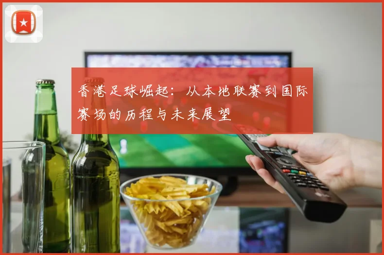 香港足球崛起:从本地联赛到国际赛场的历程与未来展望
