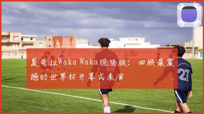 夏奇拉Waka Waka现场版：回顾最震撼的世界杯开幕式表演